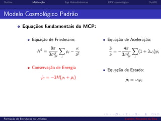 Outline Motiva¸c˜ao Eqs Hidrodinˆamicas KPZ cosmol´ogica DynRG
Modelo Cosmol´ogico Padr˜ao
Equa¸c˜oes fundamentais do MCP:
Equa¸c˜ao de Friedmann:
H2
=
8π
3m2
pl i
ρi −
κ
a2
Conserva¸c˜ao de Energia
˙ρi = −3H(ρi + pi )
Equa¸c˜ao de Acelera¸c˜ao:
¨a
a
= −
4π
3m2
pl i
(1 + 3ωi )ρi
Equa¸c˜ao de Estado:
pi = ωi ρi
Forma¸c˜ao de Estruturas no Universo Leandro Alexandre da Silva
 