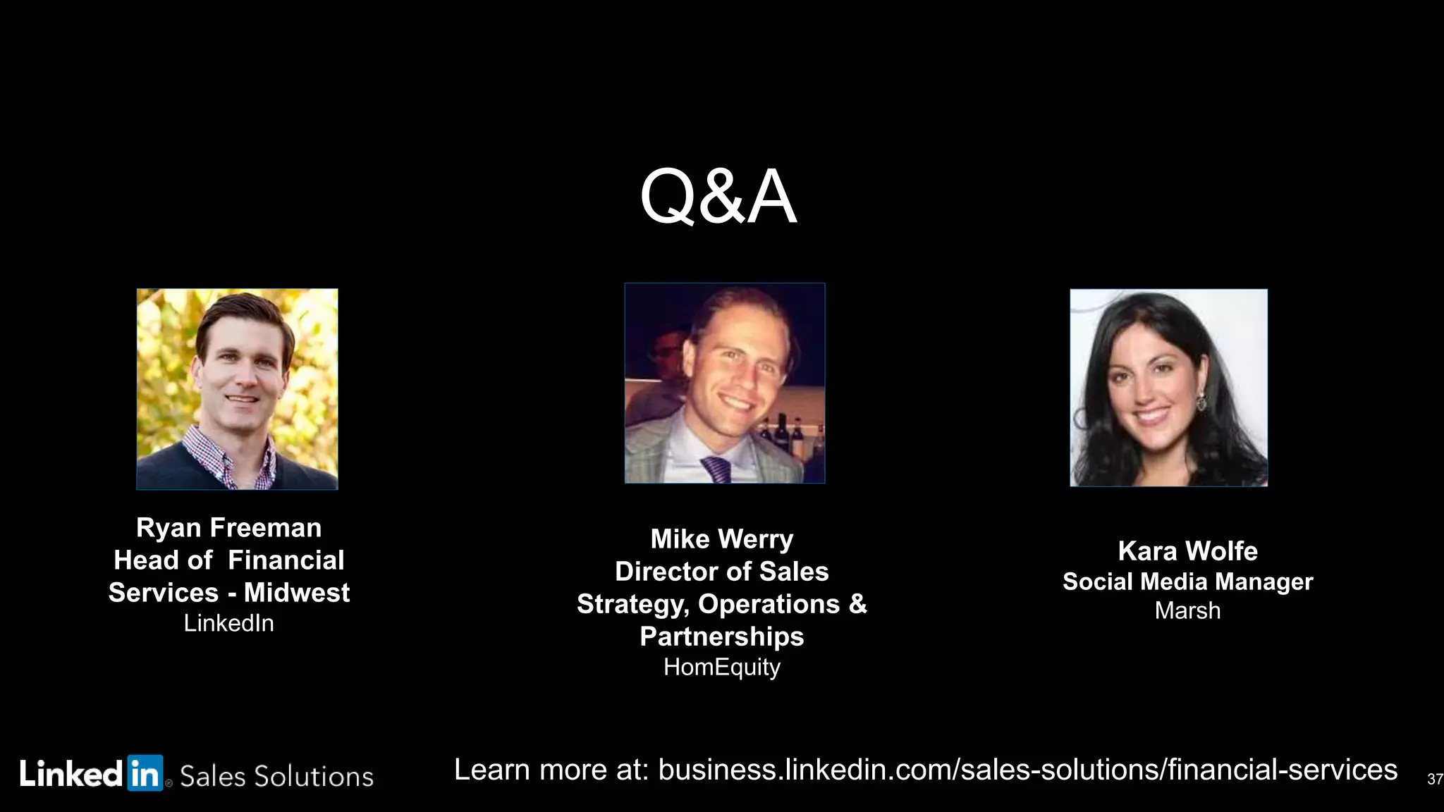 Learn more at: business.linkedin.com/sales-solutions/financial-services
Q&A
37
Kara Wolfe
Social Media Manager
Marsh
Ryan Freeman
Head of Financial
Services - Midwest
LinkedIn
Mike Werry
Director of Sales
Strategy, Operations &
Partnerships
HomEquity
 