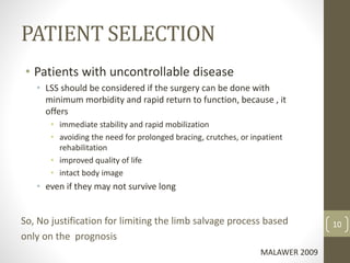 PATIENT SELECTION
• Patients with uncontrollable disease
• LSS should be considered if the surgery can be done with
minimum morbidity and rapid return to function, because , it
offers
• immediate stability and rapid mobilization
• avoiding the need for prolonged bracing, crutches, or inpatient
rehabilitation
• improved quality of life
• intact body image
• even if they may not survive long
So, No justification for limiting the limb salvage process based
only on the prognosis
MALAWER 2009
10
 