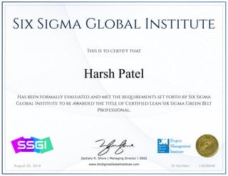 August 26, 2019 13638648ID Number:
Has been formally evaluated and met the requirements set forth by Six Sigma
Global Institute to be awarded the title of Certified Lean Six Sigma Green Belt
Professional.
Zachary R. Shore | Managing Director | SSGI
www.SixSigmaGlobalInstitute.com
This is to certify that
Harsh Patel
Six Sigma Global Institute
 