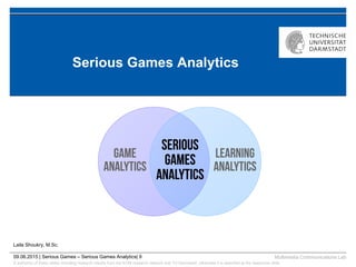 © author(s) of these slides including research results from the KOM research network and TU Darmstadt; otherwise it is specified at the respective slide
Multimedia Communications Lab09.06.2015 | Serious Games – Serious Games Analytics| 9
Serious Games Analytics
Laila Shoukry, M.Sc.
 