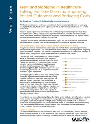 Lean and Six Sigma in Healthcare
White Paper   Solving the New Dilemma: Improving
              Patient Outcomes and Reducing Costs
              By: Ron Wince, President/CEO of Guidon Performance Solutions

              With healthcare costs on a continuous upward trend, it’s not surprising that there is an underlying
              assumption that quality healthcare is expensive. Or that to improve the quality of care, you have to
              spend more.

              However, recent experiences demonstrate that healthcare organizations can prove both of these
              assumptions false—if they adopt business improvement methods. From the Cleveland Clinic to
              Kaiser Permanente, healthcare organizations of all types have shown that they can improve patient
              outcomes and simultaneously control or reduce costs.

              This paper provides a brief overview of Lean and Six Sigma, the two most effective improvement
              disciplines used in business today, and shows they can successfully be applied in healthcare.

              Speed and Quality: The Magic Effect of Lean Six Sigma
              Today there is a set of business improvement tools and methods that is gaining new prominence
              among service organizations. Lean Six Sigma offers the advantage of combining methods for gaining
              speed in processes (rooted in Lean Manufacturing techniques developed by Toyota) with the ability to
              improve quality (using the Six Sigma model developed by Motorola in the 1980s).

              Once thought to be a “management fad,” Lean Six Sigma
              is now on the brink of becoming the most successful
              improvement methodology of all time. Over 50% of the
              Fortune 500 are using its tools and principles to drive
              operation improvements that contribute to strategic
              priorities. Similarly, according to the ASQ Hospital
              Benchmarking Study, 53% of hospitals report some level
              of Lean deployment, and 42% of hospitals report some
              level of Six Sigma deployment.

              Growing acceptance of these “tools from industry” within
              healthcare organizations shows no signs of subsiding.
              Given the dynamics of the current economy—and the
              uncertain future of healthcare in particular—now is
              not the time for business leaders to expend precious
              capital on risky silver bullets. On the contrary, the latest
              economic cycle has shown that healthcare providers and
              insurers alike need faster adoption of Lean Six Sigma
              and a corresponding shift in culture to be capable of
              getting maximum value from business processes without
              spending excessive capital.

              The longevity and renewed popularity of Lean Six Sigma can be attributed to the flexibility it provides
              from a core set of principles and tools useful in nearly any business environment. Moreover, Lean
              Six Sigma is readily integrated with existing business management methods such as Balanced
              Scorecards, Policy Deployment, and Empowered Work Teams, to name a few. But most importantly,
              Lean Six Sigma has proven to have high acceptance rates in corporate cultures regardless of
              industry, business size, or competitive environment.

              Lean = Speed
              The term Lean Manufacturing was popularized in the book The Machine That Changed the World,
              written by James Womack, et al, and published in 1990. The book detailed the Toyota Production
              System (TPS), comparing and contrasting it to other approaches in automotive manufacturing. As
 