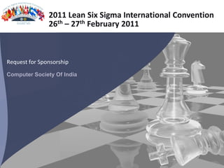2011 Lean Six Sigma International Convention
               26th – 27th February 2011



Request for Sponsorship
Computer Society Of India




                                 2011 Lean Six Sigma International Convention | Computer Society of India| http://www.leansixsigmaconvention.org/
 