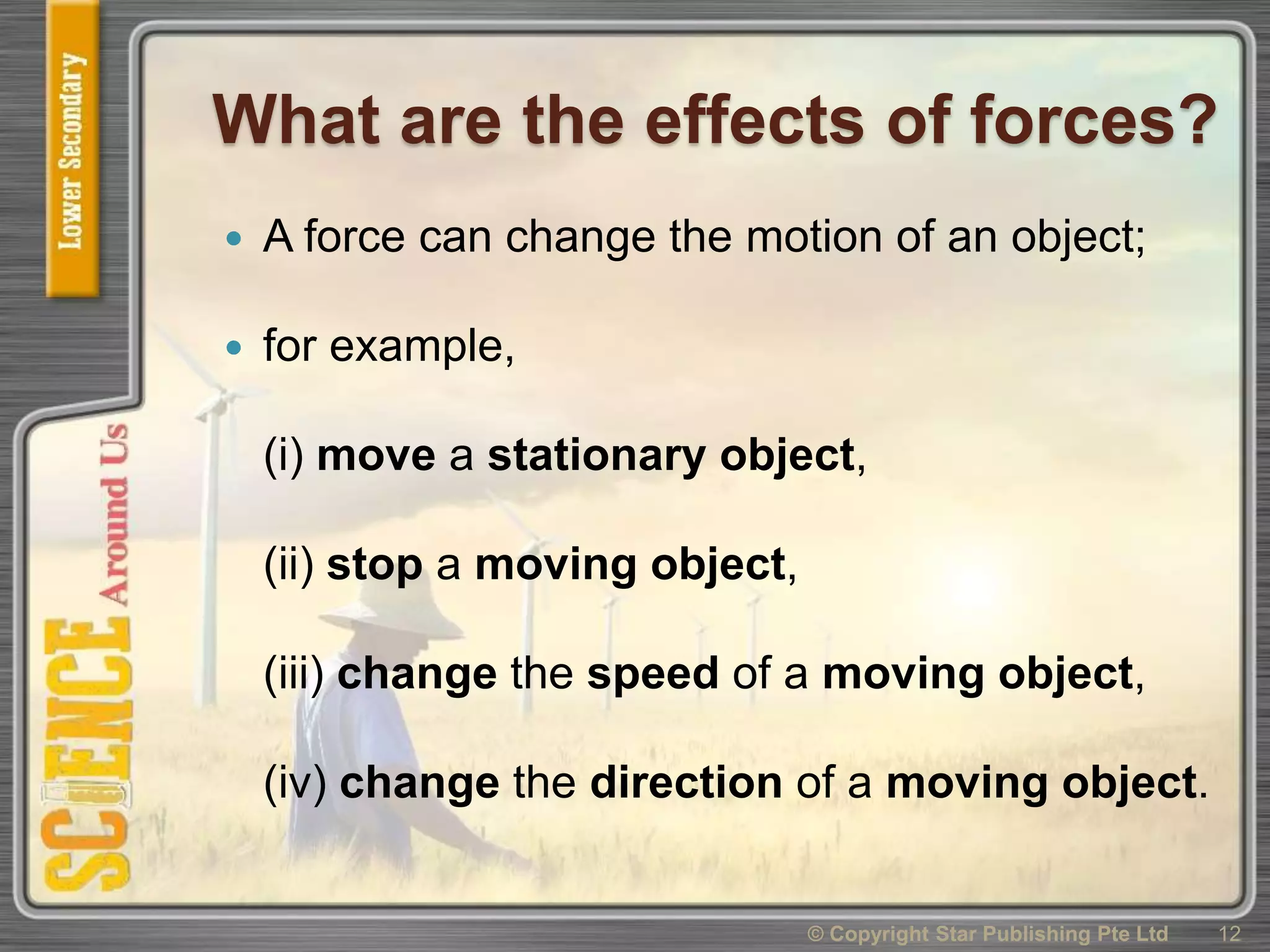 What are the effects of forces?
 A force can change the motion of an object;
 for example,
(i) move a stationary object,
(ii) stop a moving object,
(iii) change the speed of a moving object,
(iv) change the direction of a moving object.
© Copyright Star Publishing Pte Ltd 12
 