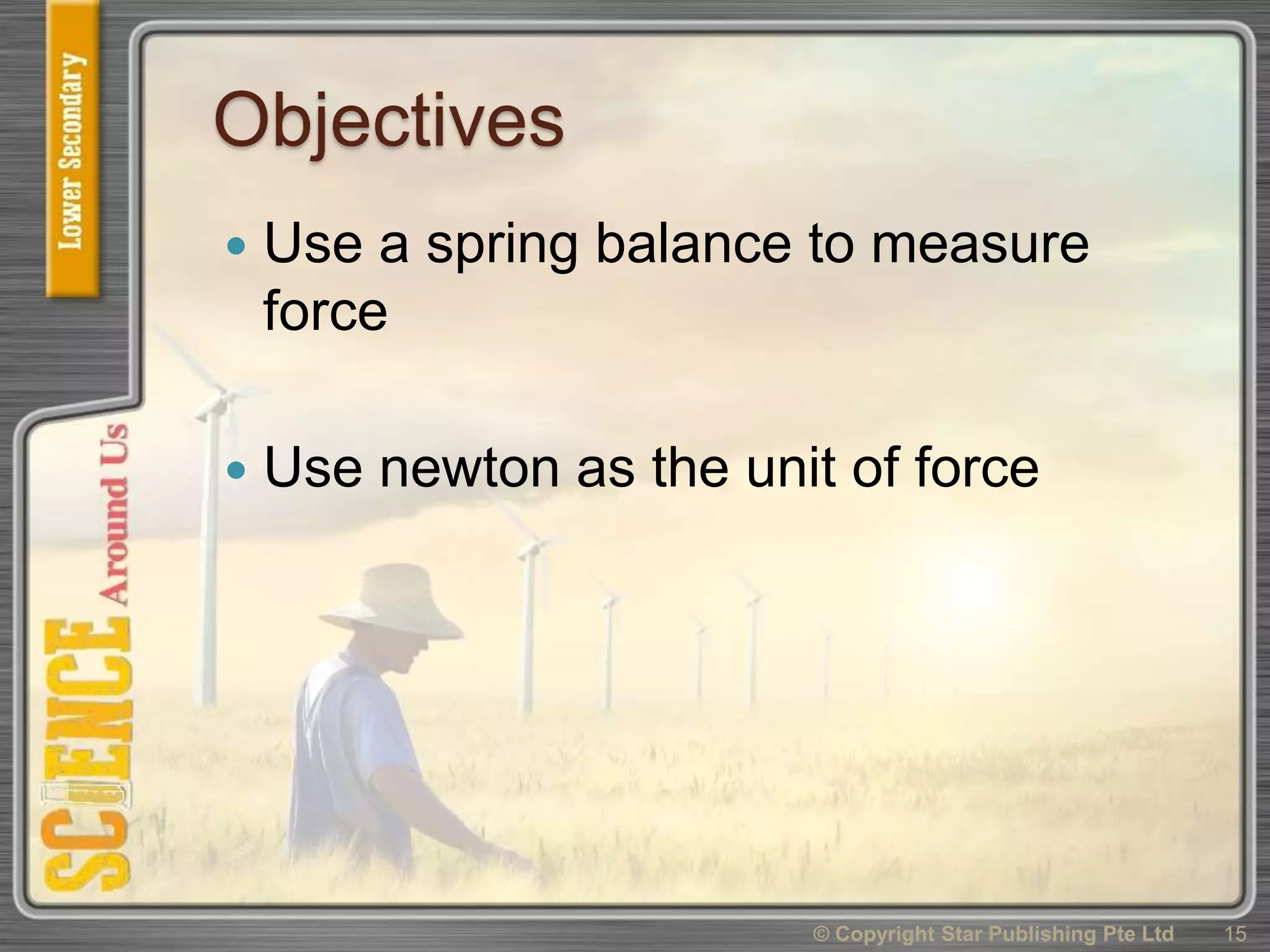 Objectives
 Use a spring balance to measure
force
 Use newton as the unit of force
15© Copyright Star Publishing Pte Ltd
 
