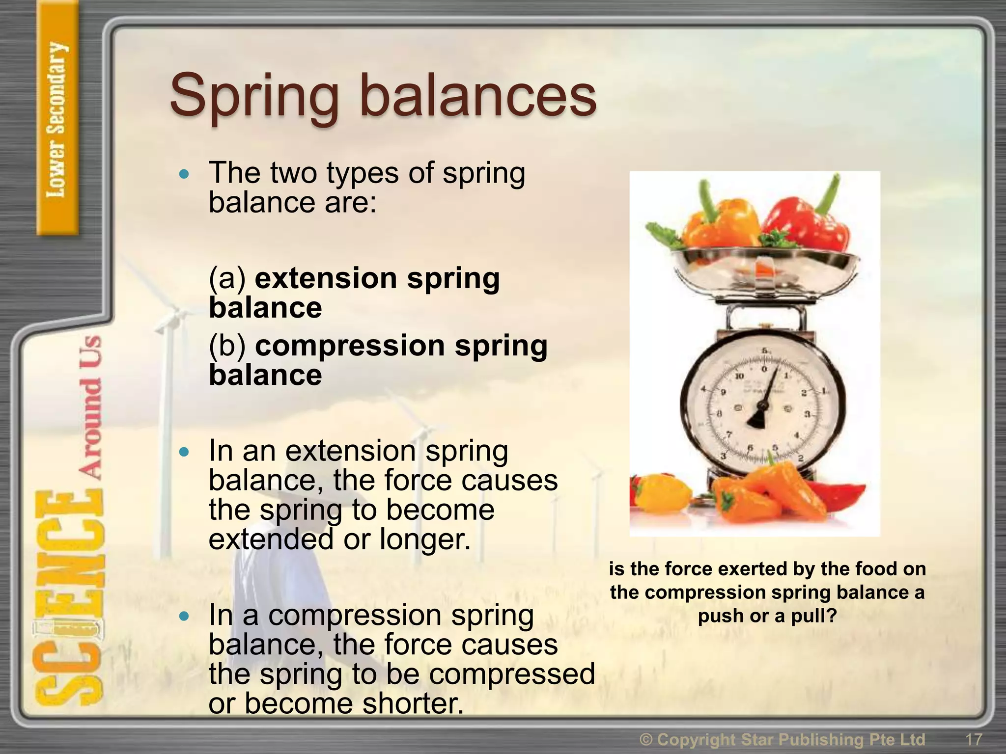 Spring balances
 The two types of spring
balance are:
(a) extension spring
balance
(b) compression spring
balance
 In an extension spring
balance, the force causes
the spring to become
extended or longer.
 In a compression spring
balance, the force causes
the spring to be compressed
or become shorter.
© Copyright Star Publishing Pte Ltd 17
is the force exerted by the food on
the compression spring balance a
push or a pull?
 
