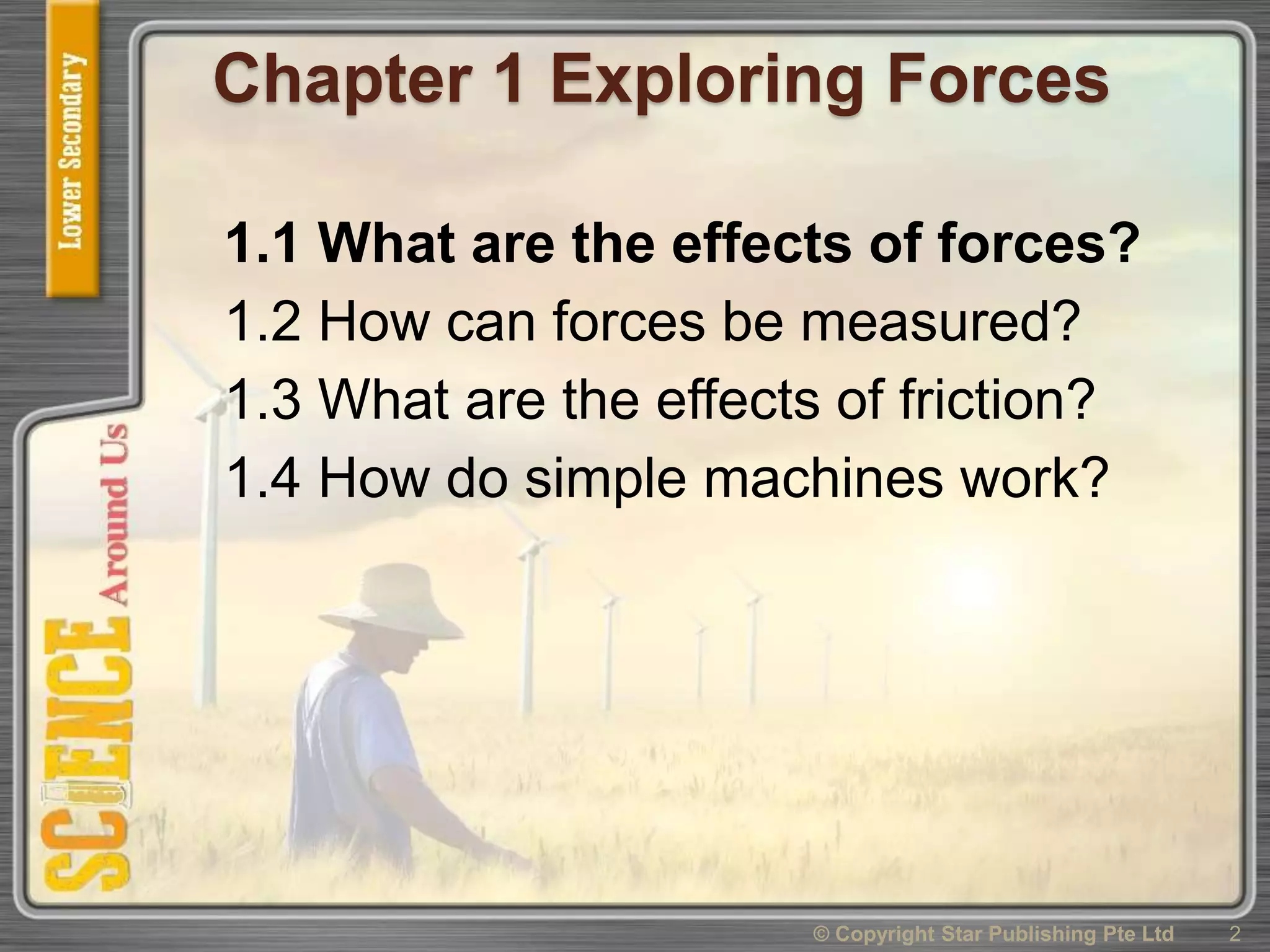 Chapter 1 Exploring Forces
1.1 What are the effects of forces?
1.2 How can forces be measured?
1.3 What are the effects of friction?
1.4 How do simple machines work?
2© Copyright Star Publishing Pte Ltd
 