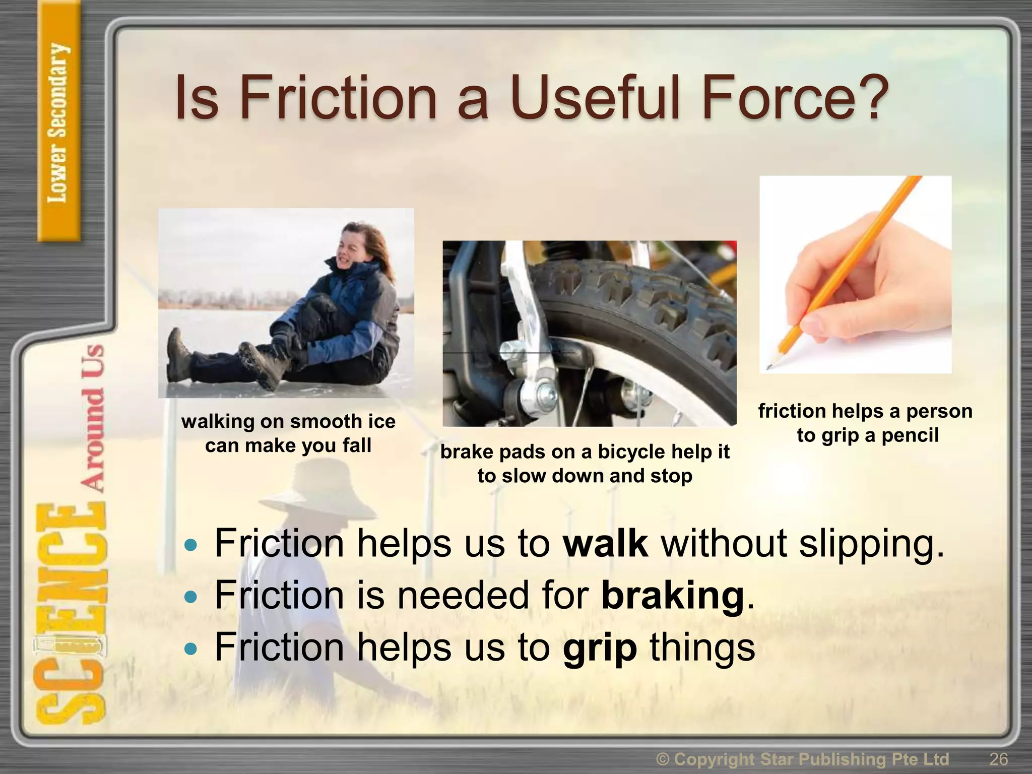 Is Friction a Useful Force?
 Friction helps us to walk without slipping.
 Friction is needed for braking.
 Friction helps us to grip things
© Copyright Star Publishing Pte Ltd 26
walking on smooth ice
can make you fall brake pads on a bicycle help it
to slow down and stop
friction helps a person
to grip a pencil
 