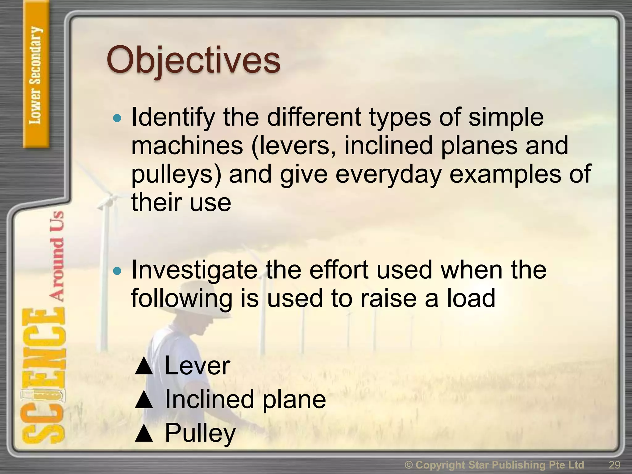 Objectives
 Identify the different types of simple
machines (levers, inclined planes and
pulleys) and give everyday examples of
their use
 Investigate the effort used when the
following is used to raise a load
▲ Lever
▲ Inclined plane
▲ Pulley
29© Copyright Star Publishing Pte Ltd
 