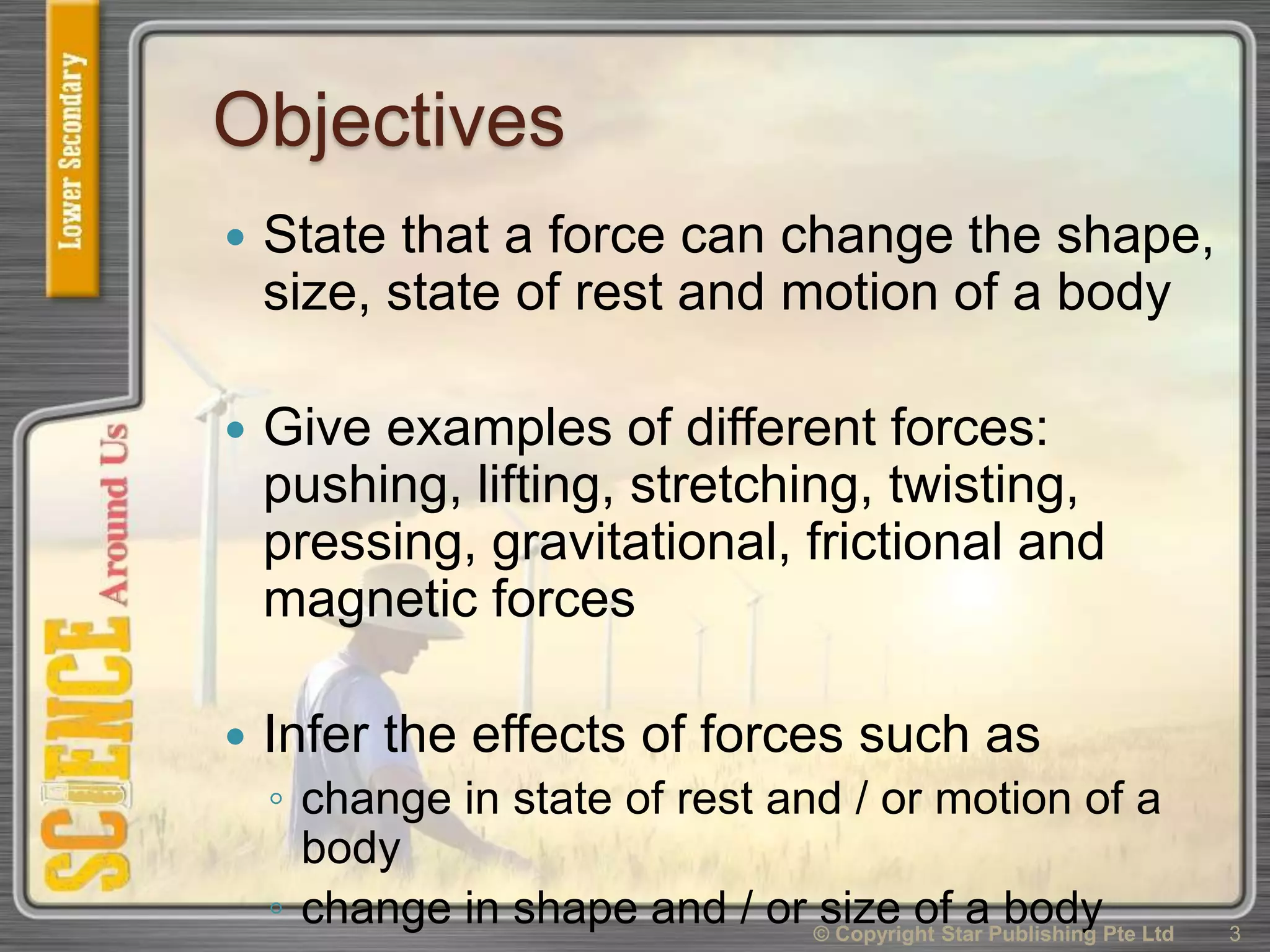 Objectives
 State that a force can change the shape,
size, state of rest and motion of a body
 Give examples of different forces:
pushing, lifting, stretching, twisting,
pressing, gravitational, frictional and
magnetic forces
 Infer the effects of forces such as
◦ change in state of rest and / or motion of a
body
◦ change in shape and / or size of a body 3© Copyright Star Publishing Pte Ltd
 