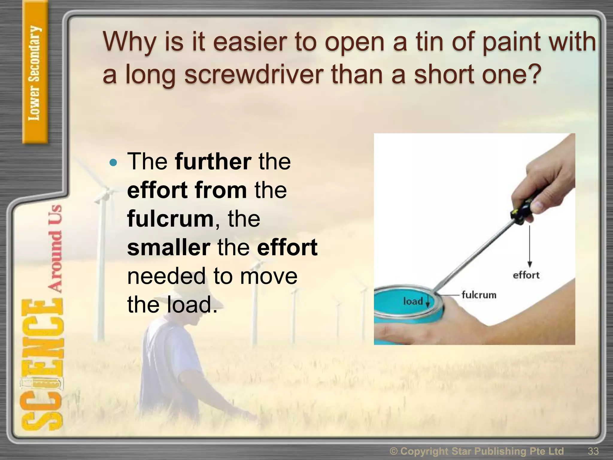 Why is it easier to open a tin of paint with
a long screwdriver than a short one?
 The further the
effort from the
fulcrum, the
smaller the effort
needed to move
the load.
© Copyright Star Publishing Pte Ltd 33
 
