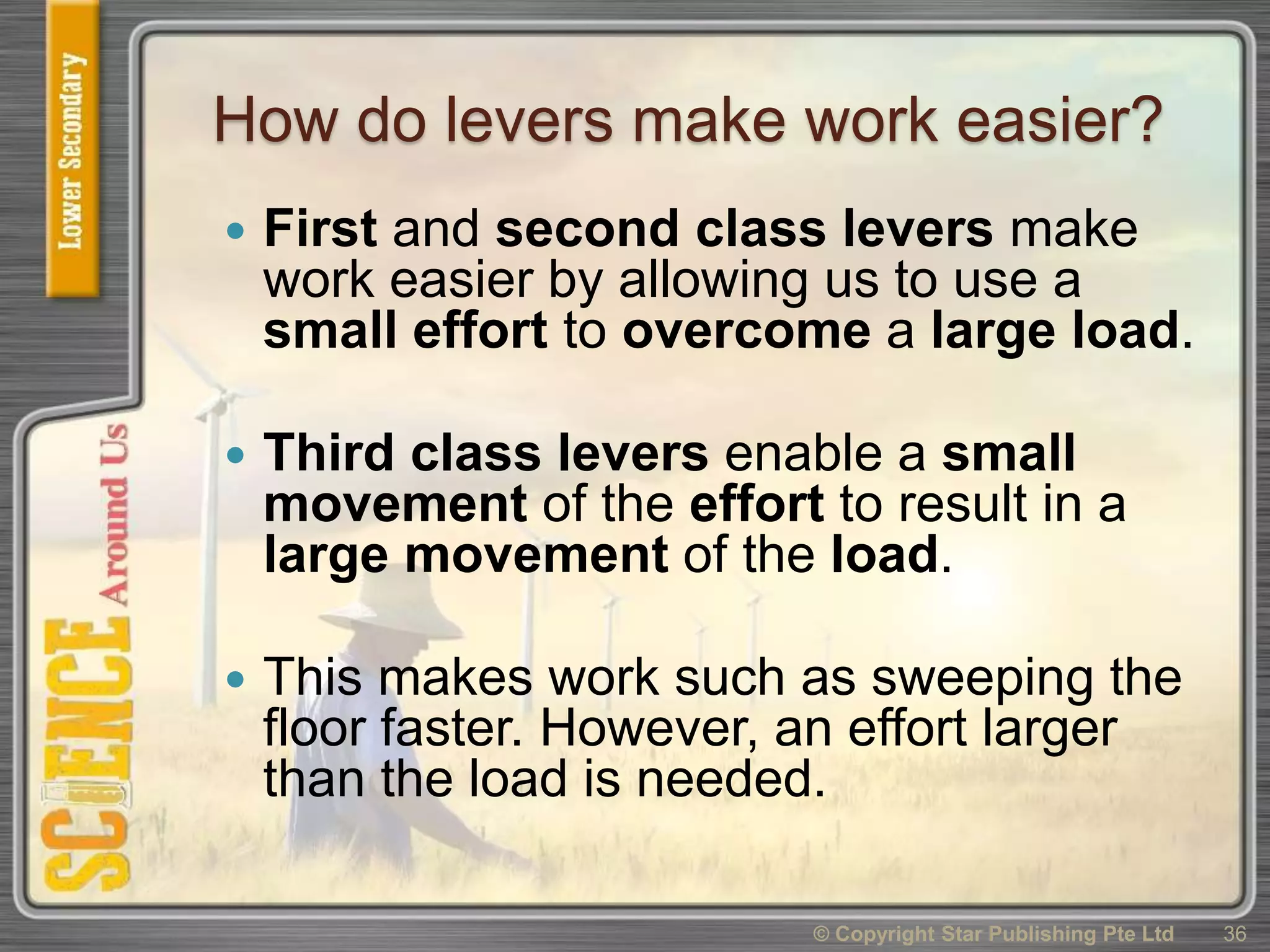 How do levers make work easier?
 First and second class levers make
work easier by allowing us to use a
small effort to overcome a large load.
 Third class levers enable a small
movement of the effort to result in a
large movement of the load.
 This makes work such as sweeping the
floor faster. However, an effort larger
than the load is needed.
© Copyright Star Publishing Pte Ltd 36
 