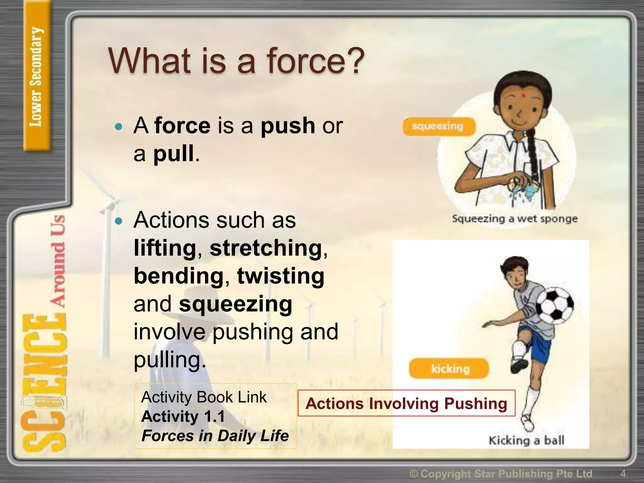 What is a force?
 A force is a push or
a pull.
 Actions such as
lifting, stretching,
bending, twisting
and squeezing
involve pushing and
pulling.
4© Copyright Star Publishing Pte Ltd
Actions Involving PushingActivity Book Link
Activity 1.1
Forces in Daily Life
 