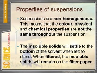 Properties of suspensions
 Suspensions are non-homogeneous.
This means that the colour, physical
and chemical properties are not the
same throughout the suspension.
 The insoluble solids will settle to the
bottom of the solvent when left to
stand. When filtered, the insoluble
solids will remain on the filter paper.
© Copyright Star Publishing Pte Ltd 10
 