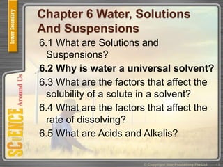 Chapter 6 Water, Solutions
And Suspensions
6.1 What are Solutions and
Suspensions?
6.2 Why is water a universal solvent?
6.3 What are the factors that affect the
solubility of a solute in a solvent?
6.4 What are the factors that affect the
rate of dissolving?
6.5 What are Acids and Alkalis?
13© Copyright Star Publishing Pte Ltd
 