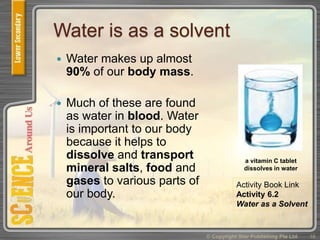Water is as a solvent
 Water makes up almost
90% of our body mass.
 Much of these are found
as water in blood. Water
is important to our body
because it helps to
dissolve and transport
mineral salts, food and
gases to various parts of
our body.
© Copyright Star Publishing Pte Ltd 16
a vitamin C tablet
dissolves in water
Activity Book Link
Activity 6.2
Water as a Solvent
 