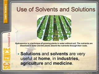 Use of Solvents and Solutions
 Solutions and solvents are very
useful at home, in industries,
agriculture and medicine.
© Copyright Star Publishing Pte Ltd 17
Hydroponics is a technique of growing plants in water without soil. The nutrients are
dissolved in water and the plants absorb the nutrients through their roots.
 