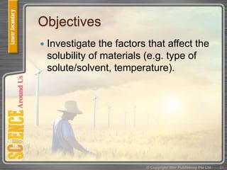 Objectives
 Investigate the factors that affect the
solubility of materials (e.g. type of
solute/solvent, temperature).
21© Copyright Star Publishing Pte Ltd
 