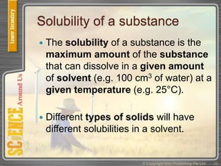 Solubility of a substance
 The solubility of a substance is the
maximum amount of the substance
that can dissolve in a given amount
of solvent (e.g. 100 cm3 of water) at a
given temperature (e.g. 25°C).
 Different types of solids will have
different solubilities in a solvent.
© Copyright Star Publishing Pte Ltd 22
 