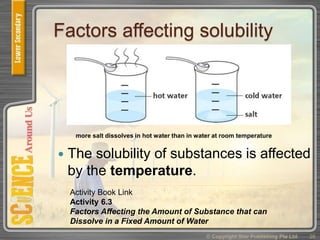 Factors affecting solubility
 The solubility of substances is affected
by the temperature.
© Copyright Star Publishing Pte Ltd 26
more salt dissolves in hot water than in water at room temperature
Activity Book Link
Activity 6.3
Factors Affecting the Amount of Substance that can
Dissolve in a Fixed Amount of Water
 
