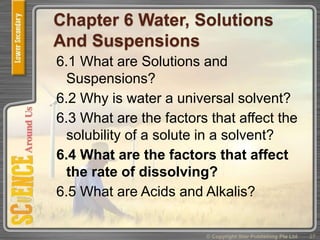 Chapter 6 Water, Solutions
And Suspensions
6.1 What are Solutions and
Suspensions?
6.2 Why is water a universal solvent?
6.3 What are the factors that affect the
solubility of a solute in a solvent?
6.4 What are the factors that affect
the rate of dissolving?
6.5 What are Acids and Alkalis?
27© Copyright Star Publishing Pte Ltd
 