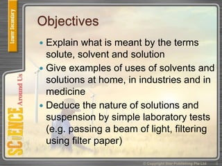 Objectives
 Explain what is meant by the terms
solute, solvent and solution
 Give examples of uses of solvents and
solutions at home, in industries and in
medicine
 Deduce the nature of solutions and
suspension by simple laboratory tests
(e.g. passing a beam of light, filtering
using filter paper)
3© Copyright Star Publishing Pte Ltd
 