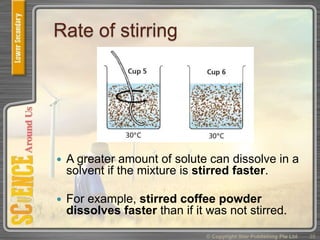 Rate of stirring
 A greater amount of solute can dissolve in a
solvent if the mixture is stirred faster.
 For example, stirred coffee powder
dissolves faster than if it was not stirred.
© Copyright Star Publishing Pte Ltd 35
 