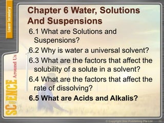 Chapter 6 Water, Solutions
And Suspensions
6.1 What are Solutions and
Suspensions?
6.2 Why is water a universal solvent?
6.3 What are the factors that affect the
solubility of a solute in a solvent?
6.4 What are the factors that affect the
rate of dissolving?
6.5 What are Acids and Alkalis?
36© Copyright Star Publishing Pte Ltd
 