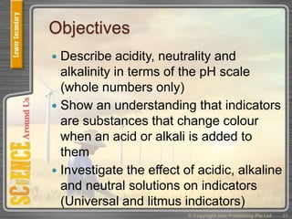 Objectives
 Describe acidity, neutrality and
alkalinity in terms of the pH scale
(whole numbers only)
 Show an understanding that indicators
are substances that change colour
when an acid or alkali is added to
them
 Investigate the effect of acidic, alkaline
and neutral solutions on indicators
(Universal and litmus indicators)
37© Copyright Star Publishing Pte Ltd
 