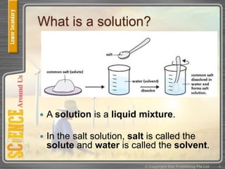 What is a solution?
 A solution is a liquid mixture.
 In the salt solution, salt is called the
solute and water is called the solvent.
© Copyright Star Publishing Pte Ltd 4
 