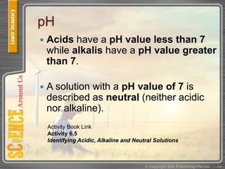pH
 Acids have a pH value less than 7
while alkalis have a pH value greater
than 7.
 A solution with a pH value of 7 is
described as neutral (neither acidic
nor alkaline).
© Copyright Star Publishing Pte Ltd 44
Activity Book Link
Activity 6.5
Identifying Acidic, Alkaline and Neutral Solutions
 