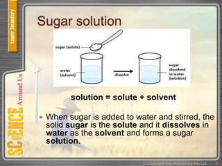 Sugar solution
solution = solute + solvent
 When sugar is added to water and stirred, the
solid sugar is the solute and it dissolves in
water as the solvent and forms a sugar
solution.
© Copyright Star Publishing Pte Ltd 5
 
