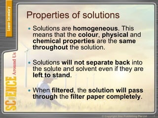 Properties of solutions
 Solutions are homogeneous. This
means that the colour, physical and
chemical properties are the same
throughout the solution.
 Solutions will not separate back into
the solute and solvent even if they are
left to stand.
 When filtered, the solution will pass
through the filter paper completely.
© Copyright Star Publishing Pte Ltd 7
 