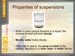 Properties of suspensions
 When a solid cannot dissolve in a liquid, the
mixture formed will look cloudy.
 Muddy water looks cloudy.
 When left to stand, the sand will sink to the
bottom, resulting in a clear layer of water above.
© Copyright Star Publishing Pte Ltd 9
 