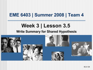 EME 6403 | Summer 2008 | Team 4 Week 3 | Lesson 3.5  Write Summary for Shared Hypothesis 06.21.08 