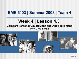 EME 6403 | Summer 2008 | Team 4 Week 4 | Lesson 4.3  Compare Personal Causal Maps and Aggregate Maps into Group Map 06.21.08 