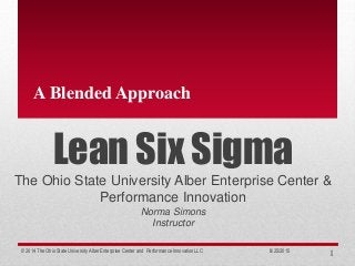 Lean Six Sigma
The Ohio State University Alber Enterprise Center &
Performance Innovation
Norma Simons
Instructor
A Blended Approach
8/25/2015© 2014 The Ohio State University Alber Enterprise Center and Performance Innovation LLC 1
 
