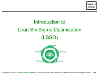 Edward C. Lai
                                                                                                                                                 & Associates




                                                      Introduction to
                           Lean Six Sigma Optimization
                                                                   (LSSO)




© 2009, Edward C. Lai and Associates. OPTIMAL THINKING® is a registered trademark of The World Academy of Personal Development Inc. All Rights Reserved.   Page 1
 