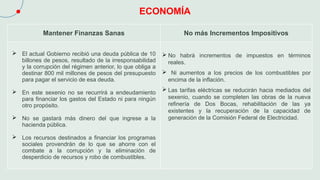 ECONOMÍA
Mantener Finanzas Sanas No más Incrementos Impositivos
 El actual Gobierno recibió una deuda pública de 10
billones de pesos, resultado de la irresponsabilidad
y la corrupción del régimen anterior, lo que obliga a
destinar 800 mil millones de pesos del presupuesto
para pagar el servicio de esa deuda.
 En este sexenio no se recurrirá a endeudamiento
para financiar los gastos del Estado ni para ningún
otro propósito.
 No se gastará más dinero del que ingrese a la
hacienda pública.
 Los recursos destinados a financiar los programas
sociales provendrán de lo que se ahorre con el
combate a la corrupción y la eliminación de
desperdicio de recursos y robo de combustibles.
 No habrá incrementos de impuestos en términos
reales.
 Ni aumentos a los precios de los combustibles por
encima de la inflación.
 Las tarifas eléctricas se reducirán hacia mediados del
sexenio, cuando se completen las obras de la nueva
refinería de Dos Bocas, rehabilitación de las ya
existentes y la recuperación de la capacidad de
generación de la Comisión Federal de Electricidad.
 