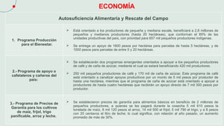 ECONOMÍA
Autosuficiencia Alimentaria y Rescate del Campo
1. Programa Producción
para el Bienestar.
 Está orientado a los productores de pequeña y mediana escala, beneficiará a 2.8 millones de
pequeños y medianos productores (hasta 20 hectáreas), que conforman el 85% de las
unidades productivas del país, con prioridad para 657 mil pequeños productores indígenas.
 Se entrega un apoyo de 1600 pesos por hectárea para parcelas de hasta 5 hectáreas, y de
1000 pesos para parcelas de entre 5 y 20 hectáreas.
2.- Programa de apoyo o
cafetaleros y cañeros del
país:
 Se establecerán dos programas emergentes orientados a apoyar a los pequeños productores
de café y de caña de azúcar, mediante el cual se estará beneficiando 420 mil productores.
 250 mil pequeños productores de café y 170 mil de caña de azúcar. Este programa de café
está orientado a canalizar apoyos productivos por un monto de 5 mil pesos por productor de
hasta una hectárea, mientras que el programa de caña de azúcar está orientado a apoyar a
productores de hasta cuatro hectáreas que recibirán un apoyo directo de 7 mil 300 pesos por
productor.
3.- Programa de Precios de
Garantía para los cultivos
de maíz, frijol, trigo
panificable, arroz y leche.
 Se establecieron precios de garantía para alimentos básicos en beneficio de 2 millones de
pequeños productores, a quienes se les pagará durante la cosecha 5 mil 610 pesos la
tonelada de maíz, 6 mil 120 pesos el arroz, 14 mil 500 el frijol; 5 mil 790 el trigo; y a 8 pesos
con 20 centavos el litro de leche; lo cual significa, con relación al año pasado, un aumento
promedio de más de 30%.
 