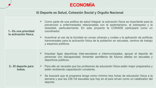 ECONOMÍA
El Deporte es Salud, Cohesión Social y Orgullo Nacional
1.- Es una prioridad
la activación física.
 Como parte de una política de salud integral, la activación física es importante para la
prevención a enfermedades relacionadas con el sedentarismo, el sobrepeso y la
obesidad, particularmente. En este proyecto la CONADE participará como un
coordinador.
 Incentivar el uso de la bicicleta en zonas urbanas y rurales y la aplicación de políticas
transversales para la activación física de la población en escuelas, centros de trabajo
y espacios públicos.
2.- El deporte para
todos.
 Impulsar ligas deportivas inter-escolares e intermunicipales; apoyar el deporte de
personas con discapacidad; fomentar semilleros de futuros atletas en escuelas y
deportivos públicos.
 Para ello se necesita que los profesores de educación física estén mejor preparados y
estén recibiendo capacitación constante.
 Se buscará que el programa tenga como mínimo tres horas de educación física a la
semana y que las 236 mil escuelas que hay en el país sirvan como un catalizador del
deporte.
 