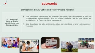 ECONOMÍA
El Deporte es Salud, Cohesión Social y Orgullo Nacional
3. Apoyo al
deporte de alto
rendimiento con
transparencia.
 Los deportistas destacados en diversas disciplinas que representan al país en
competencias internacionales, son un orgullo nacional, por lo que deben ser
apoyados por el Estado de forma transparente.
 Los deportistas de alto rendimiento deben ser atendidos y tener entrenadores y
recursos.
 