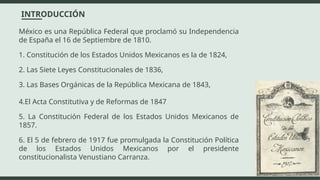 México es una República Federal que proclamó su Independencia
de España el 16 de Septiembre de 1810.
1. Constitución de los Estados Unidos Mexicanos es la de 1824,
2. Las Siete Leyes Constitucionales de 1836,
3. Las Bases Orgánicas de la República Mexicana de 1843,
4.El Acta Constitutiva y de Reformas de 1847
5. La Constitución Federal de los Estados Unidos Mexicanos de
1857.
6. El 5 de febrero de 1917 fue promulgada la Constitución Política
de los Estados Unidos Mexicanos por el presidente
constitucionalista Venustiano Carranza.
INTRODUCCIÓN
 