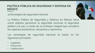 a) Estrategias de seguridad nacional.
La Política Pública de Seguridad y Defensa en México tiene
como objetivo garantizar la seguridad nacional, la seguridad
pública y la paz, a través de un enfoque integral que considera
los aspectos preventivos, disuasivos y represivos.
Las estrategias de seguridad nacional se basan en los
siguientes principios:
• Legalidad
• Prevención
• Colaboración
POLÍTICA PÚBLICA DE SEGURIDAD Y DEFENSA EN
MÉXICO
 