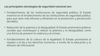 Las principales estrategias de seguridad nacional son:
• Fortalecimiento de las instituciones de seguridad pública: El Estado
invertirá en el fortalecimiento de las instituciones de seguridad pública,
para que sean más eficaces y eficientes en la prevención y persecución
del delito.
• Reducción de la pobreza y la desigualdad: El Estado promoverá políticas
sociales que contribuyan a reducir la pobreza y la desigualdad, como
una forma de prevenir la violencia y el crimen.
• Fortalecimiento de la cultura de la legalidad: El Estado promoverá el
respeto a la ley y los derechos humanos, a través de la educación y la
difusión de información
 