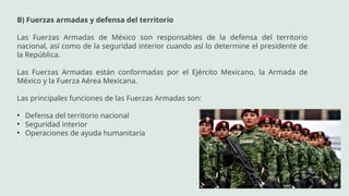 B) Fuerzas armadas y defensa del territorio
Las Fuerzas Armadas de México son responsables de la defensa del territorio
nacional, así como de la seguridad interior cuando así lo determine el presidente de
la República.
Las Fuerzas Armadas están conformadas por el Ejército Mexicano, la Armada de
México y la Fuerza Aérea Mexicana.
Las principales funciones de las Fuerzas Armadas son:
• Defensa del territorio nacional
• Seguridad interior
• Operaciones de ayuda humanitaria
 
