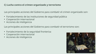 C) Lucha contra el crimen organizado y terrorismo
Las principales acciones del Gobierno para combatir el crimen organizado son:
• Fortalecimiento de las instituciones de seguridad pública
• Cooperación internacional
• Acciones de inteligencia
Las principales acciones del Gobierno para combatir el terrorismo son:
• Fortalecimiento de la seguridad fronteriza
• Cooperación internacional
• Acciones de inteligencia
 