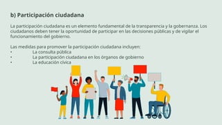 b) Participación ciudadana
La participación ciudadana es un elemento fundamental de la transparencia y la gobernanza. Los
ciudadanos deben tener la oportunidad de participar en las decisiones públicas y de vigilar el
funcionamiento del gobierno.
Las medidas para promover la participación ciudadana incluyen:
• La consulta pública
• La participación ciudadana en los órganos de gobierno
• La educación cívica
 