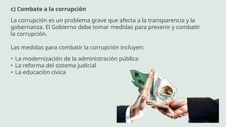 c) Combate a la corrupción
La corrupción es un problema grave que afecta a la transparencia y la
gobernanza. El Gobierno debe tomar medidas para prevenir y combatir
la corrupción.
Las medidas para combatir la corrupción incluyen:
• La modernización de la administración pública
• La reforma del sistema judicial
• La educación cívica
 