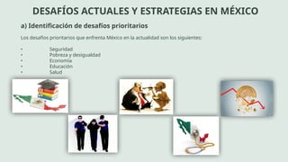 DESAFÍOS ACTUALES Y ESTRATEGIAS EN MÉXICO
a) Identificación de desafíos prioritarios
Los desafíos prioritarios que enfrenta México en la actualidad son los siguientes:
• Seguridad
• Pobreza y desigualdad
• Economía
• Educación
• Salud
 
